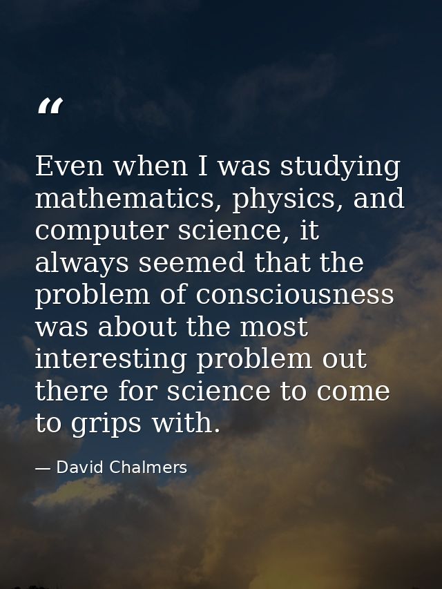 Even when I was studying mathematics, physics, and computer science, it always seemed that the problem of consciousness  — David Chalmers