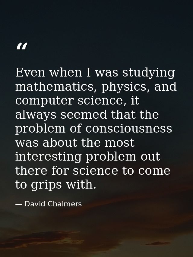 Even when I was studying mathematics, physics, and computer science, it always seemed that the problem of consciousness  — David Chalmers