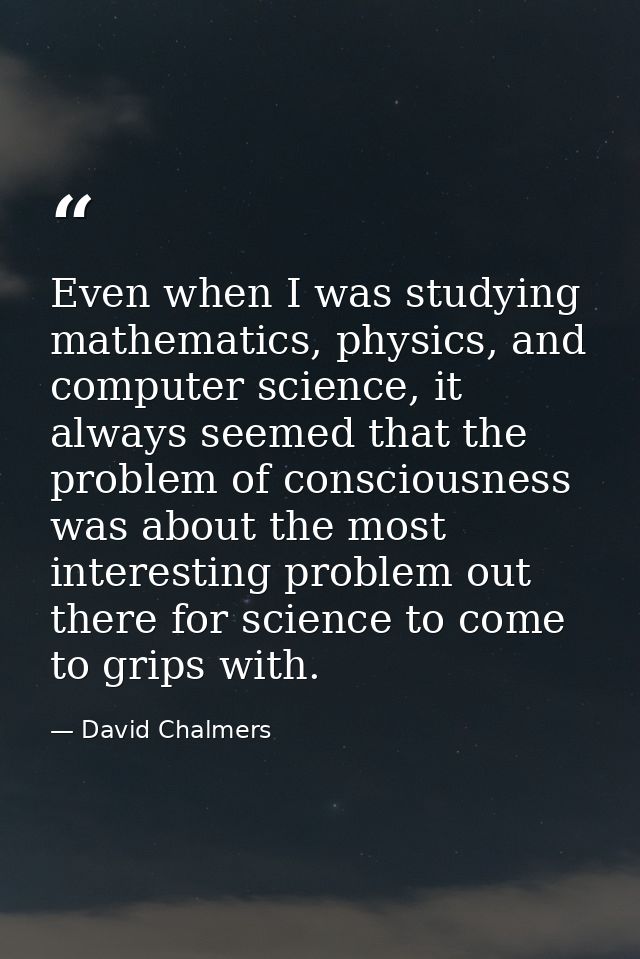 Even when I was studying mathematics, physics, and computer science, it always seemed that the problem of consciousness  — David Chalmers