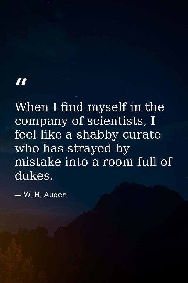 When I find myself in the company of scientists, I feel like a shabby curate who has strayed by mistake into a room full — W. H. Auden