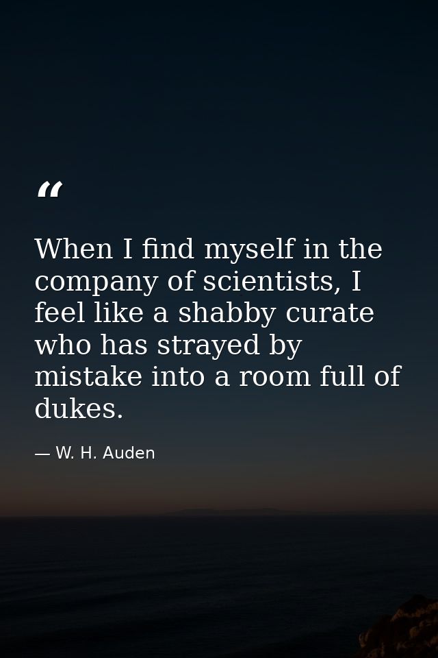 When I find myself in the company of scientists, I feel like a shabby curate who has strayed by mistake into a room full — W. H. Auden