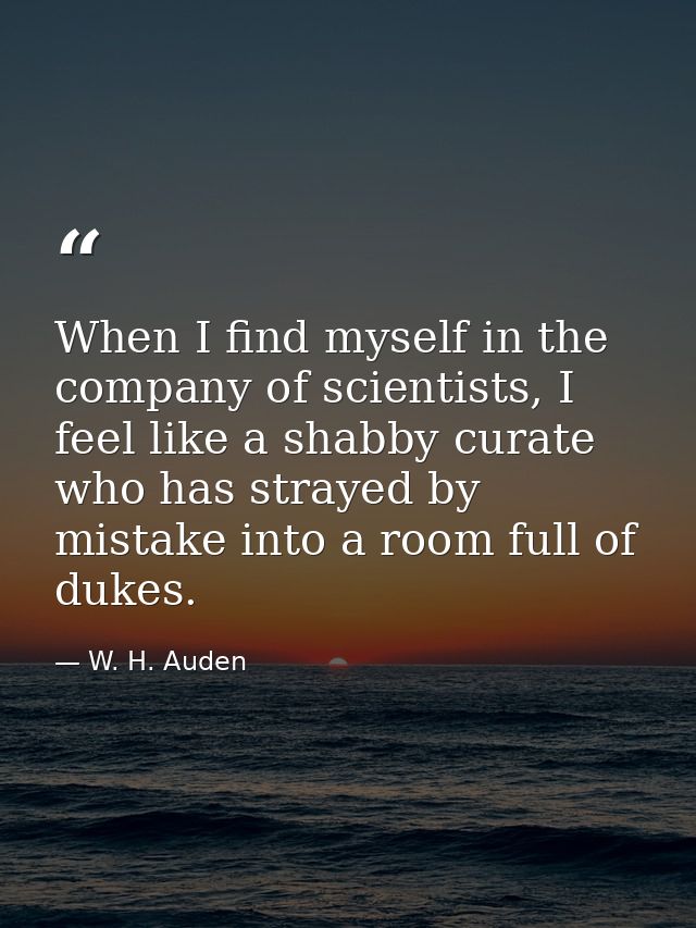 When I find myself in the company of scientists, I feel like a shabby curate who has strayed by mistake into a room full — W. H. Auden
