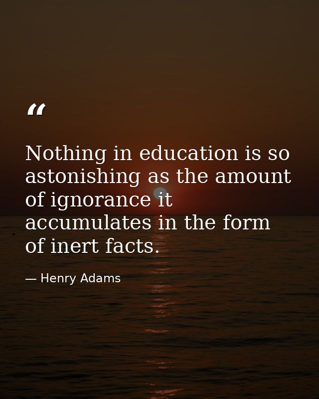 Nothing in education is so astonishing as the amount of ignorance it accumulates in the form of inert facts. — Henry Adams