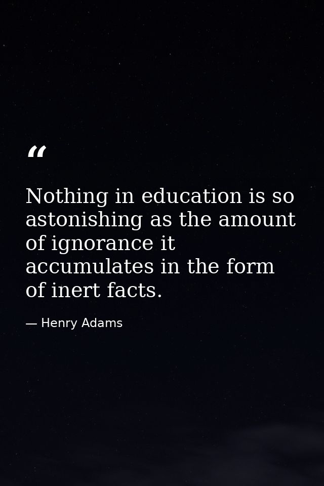 Nothing in education is so astonishing as the amount of ignorance it accumulates in the form of inert facts. — Henry Adams
