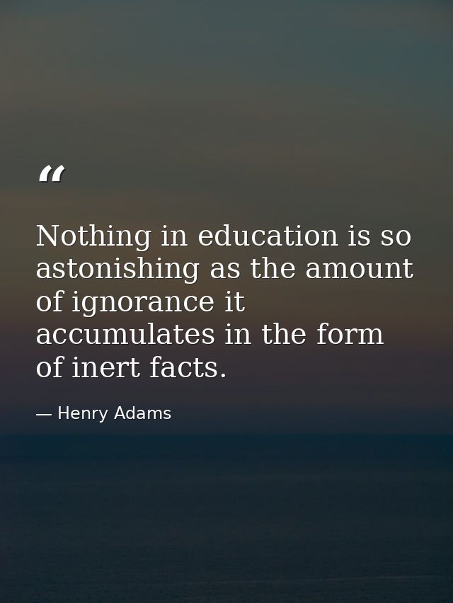 Nothing in education is so astonishing as the amount of ignorance it accumulates in the form of inert facts. — Henry Adams