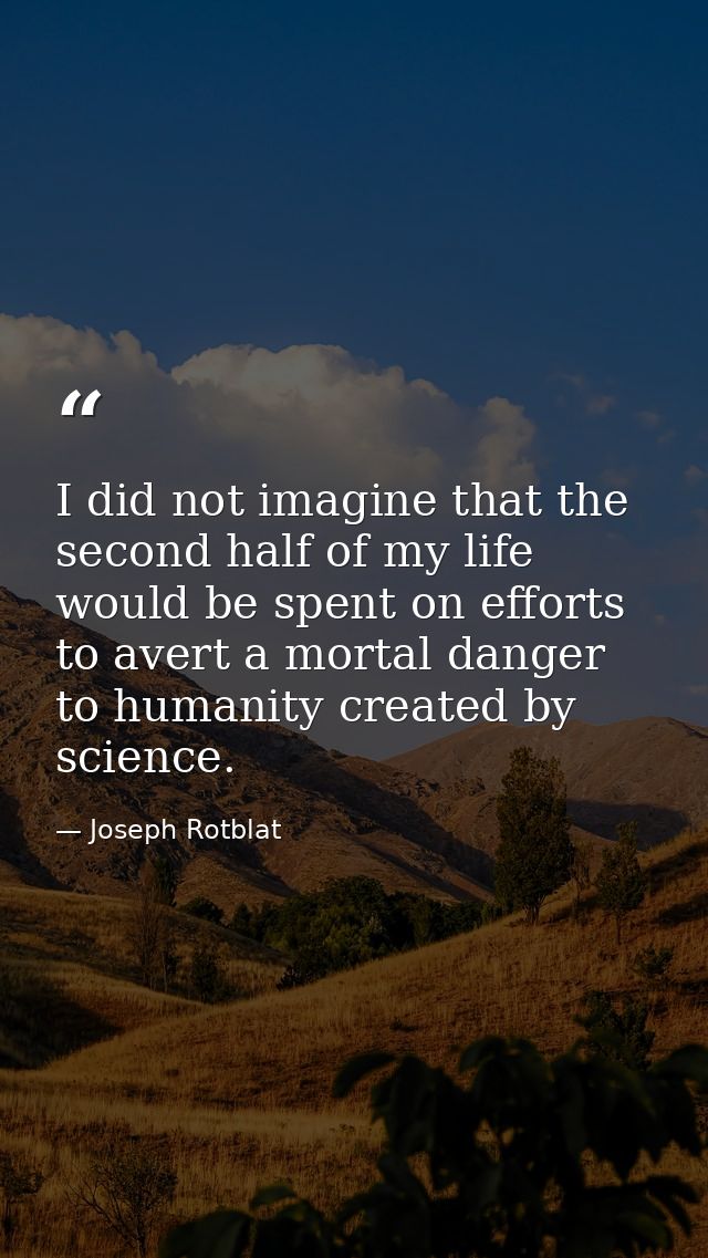I did not imagine that the second half of my life would be spent on efforts to avert a mortal danger to humanity created — Joseph Rotblat