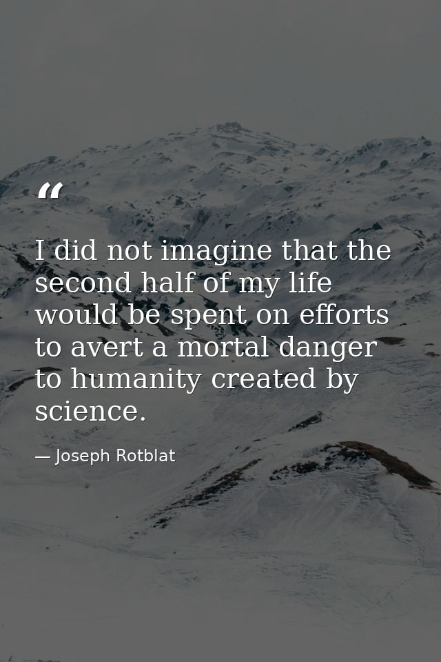 I did not imagine that the second half of my life would be spent on efforts to avert a mortal danger to humanity created — Joseph Rotblat