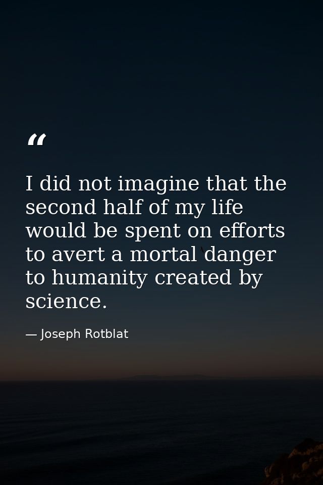 I did not imagine that the second half of my life would be spent on efforts to avert a mortal danger to humanity created — Joseph Rotblat