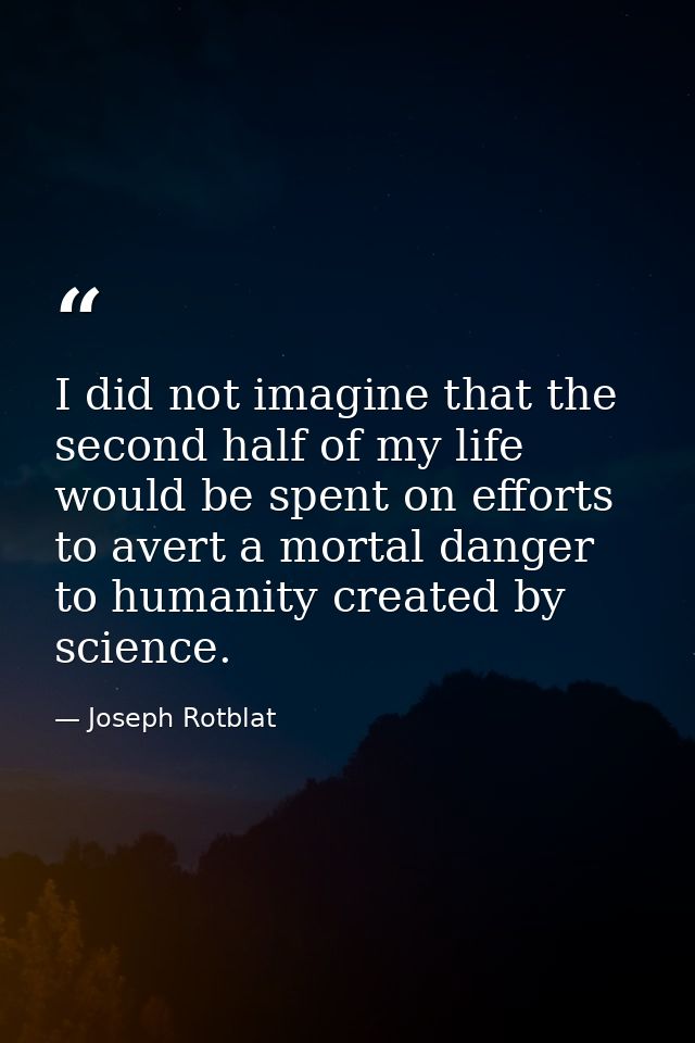 I did not imagine that the second half of my life would be spent on efforts to avert a mortal danger to humanity created — Joseph Rotblat