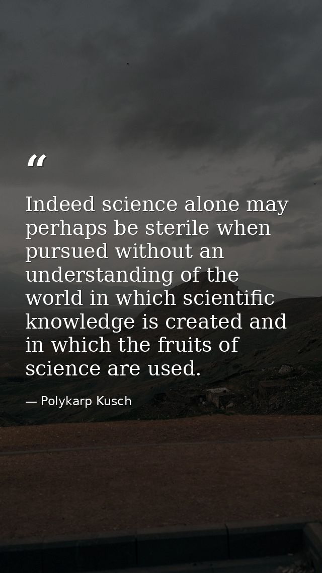 Indeed science alone may perhaps be sterile when pursued without an understanding of the world in which scientific knowl — Polykarp Kusch