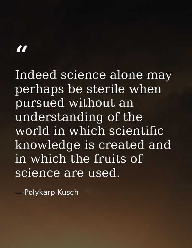 Indeed science alone may perhaps be sterile when pursued without an understanding of the world in which scientific knowl — Polykarp Kusch