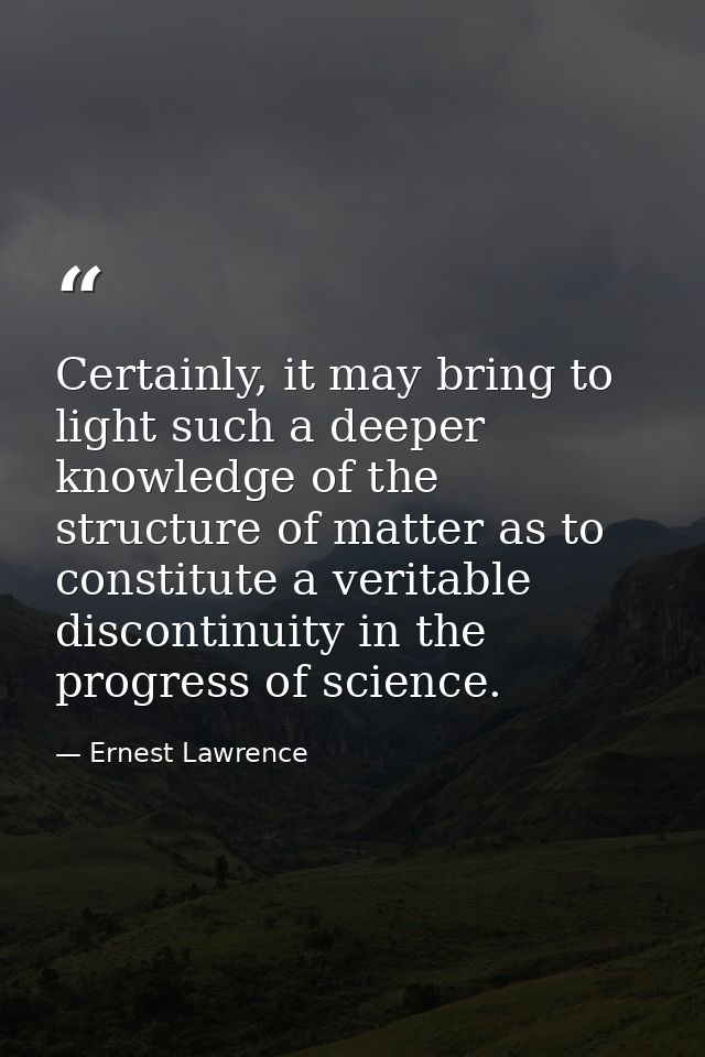 Certainly, it may bring to light such a deeper knowledge of the structure of matter as to constitute a veritable discont — Ernest Lawrence
