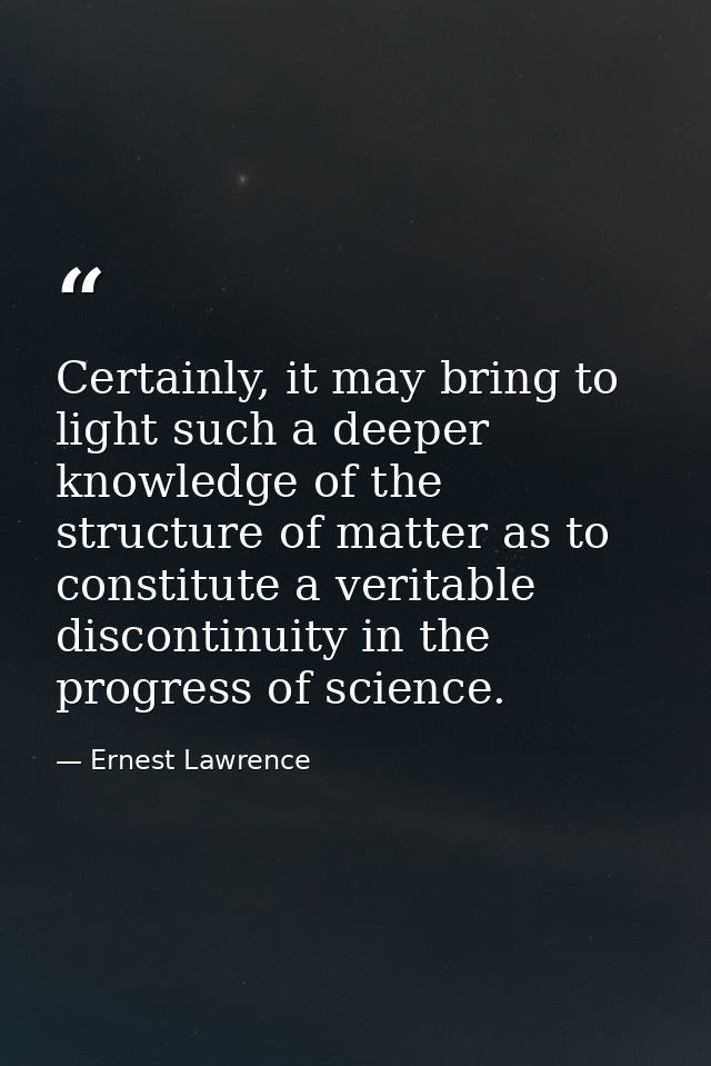 Certainly, it may bring to light such a deeper knowledge of the structure of matter as to constitute a veritable discont — Ernest Lawrence