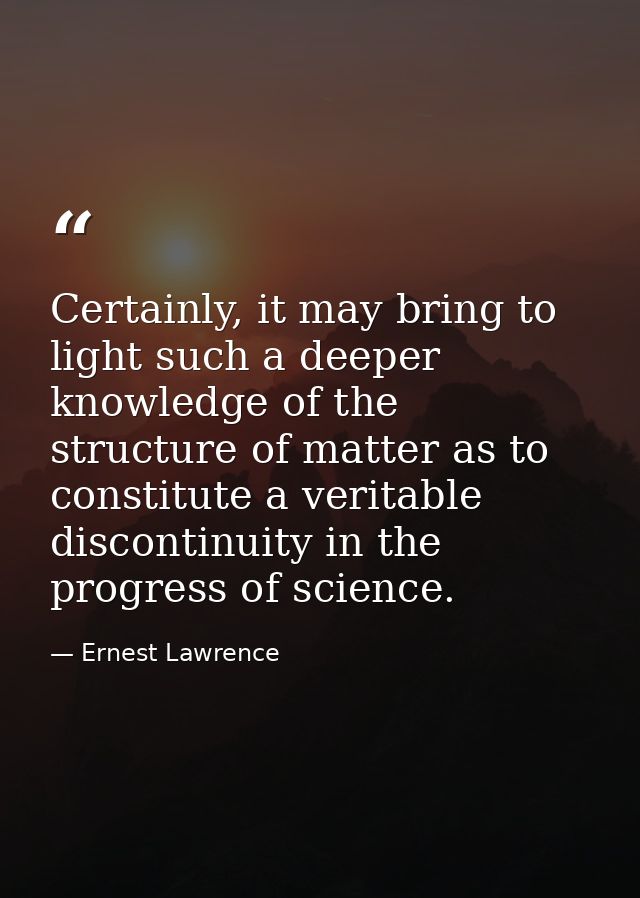Certainly, it may bring to light such a deeper knowledge of the structure of matter as to constitute a veritable discont — Ernest Lawrence