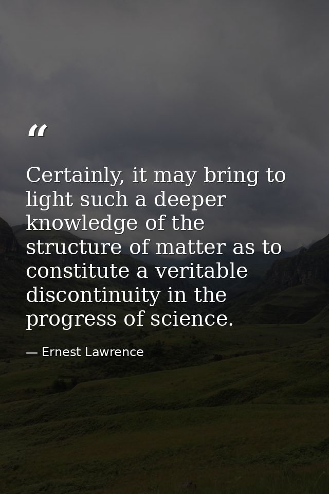 Certainly, it may bring to light such a deeper knowledge of the structure of matter as to constitute a veritable discont — Ernest Lawrence