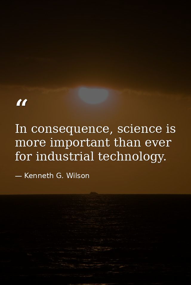 In consequence, science is more important than ever for industrial technology. — Kenneth G. Wilson