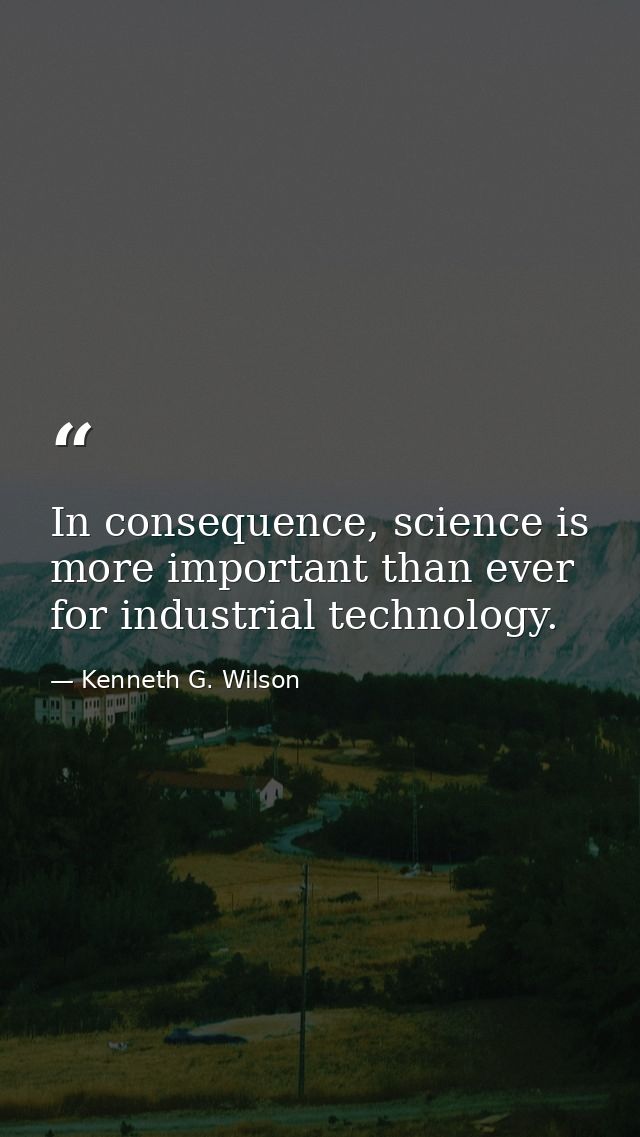 In consequence, science is more important than ever for industrial technology. — Kenneth G. Wilson