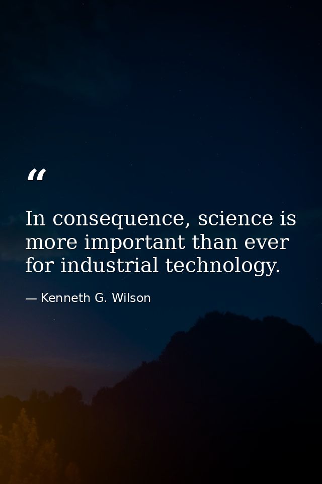 In consequence, science is more important than ever for industrial technology. — Kenneth G. Wilson