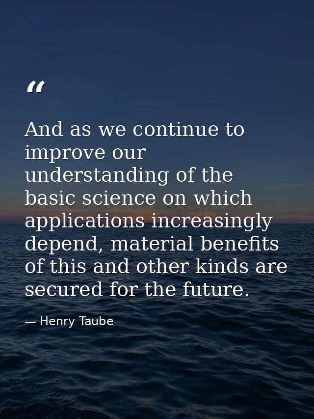 And as we continue to improve our understanding of the basic science on which applications increasingly depend, material — Henry Taube
