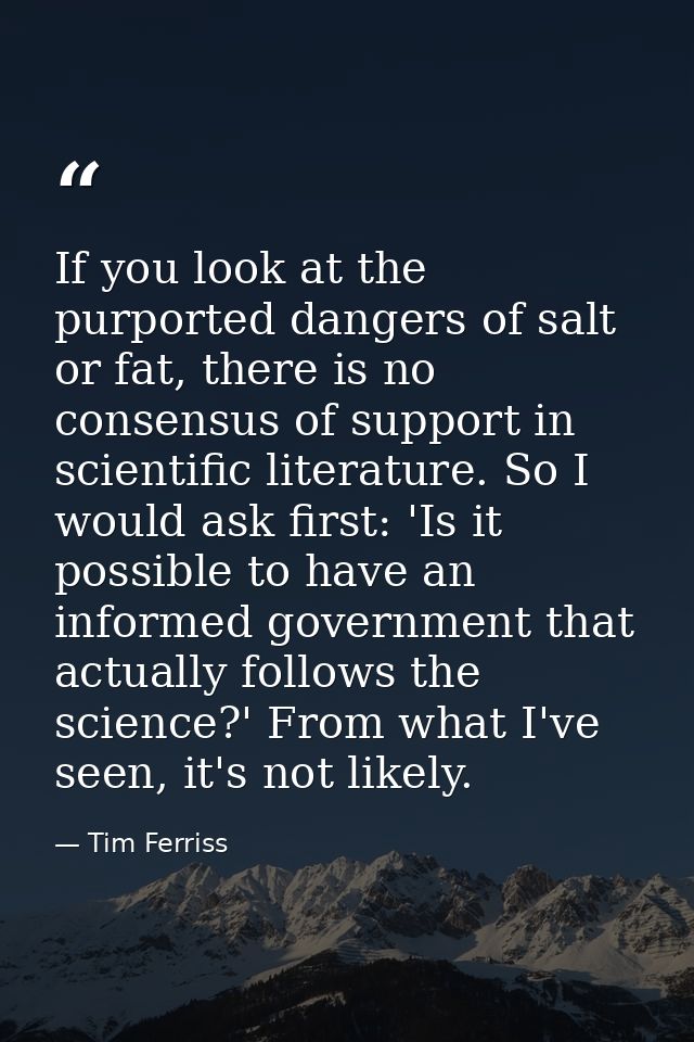 If you look at the purported dangers of salt or fat, there is no consensus of support in scientific literature. So I wou — Tim Ferriss