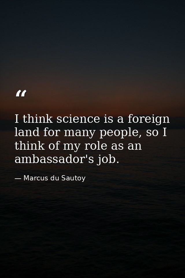I think science is a foreign land for many people, so I think of my role as an ambassador's job. — Marcus du Sautoy