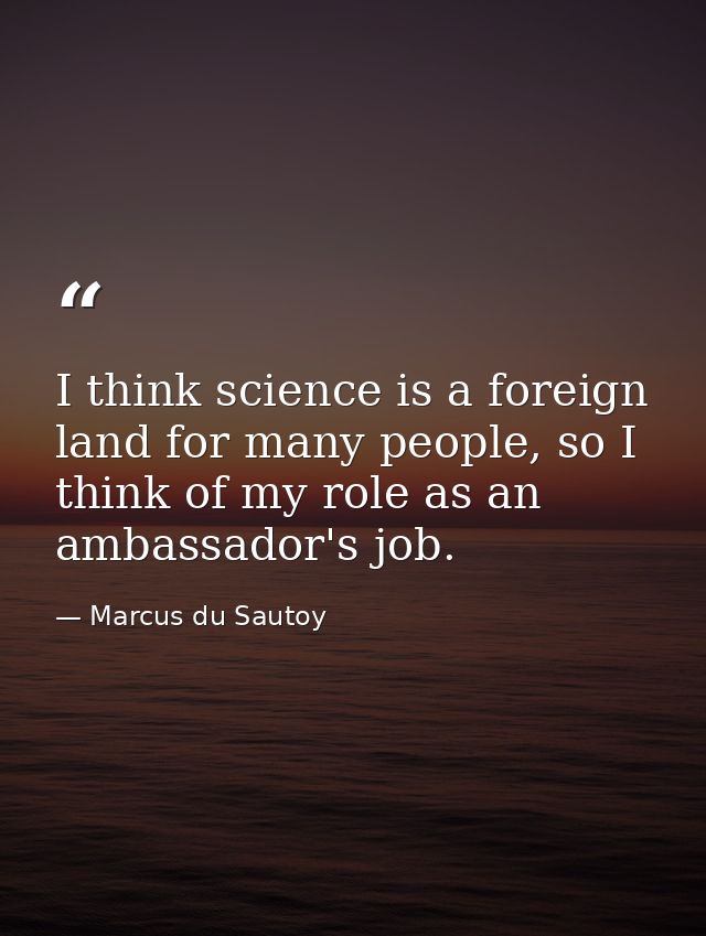 I think science is a foreign land for many people, so I think of my role as an ambassador's job. — Marcus du Sautoy