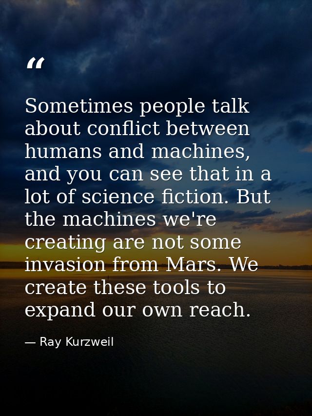 Sometimes people talk about conflict between humans and machines, and you can see that in a lot of science fiction. But  — Ray Kurzweil