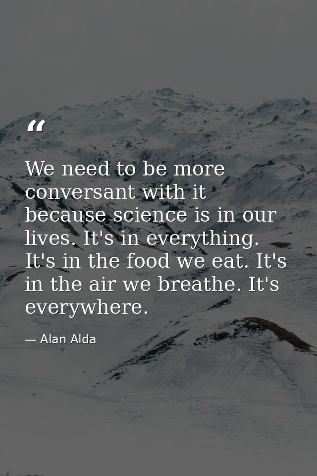 We need to be more conversant with it because science is in our lives. It's in everything. It's in the food we eat. It's — Alan Alda