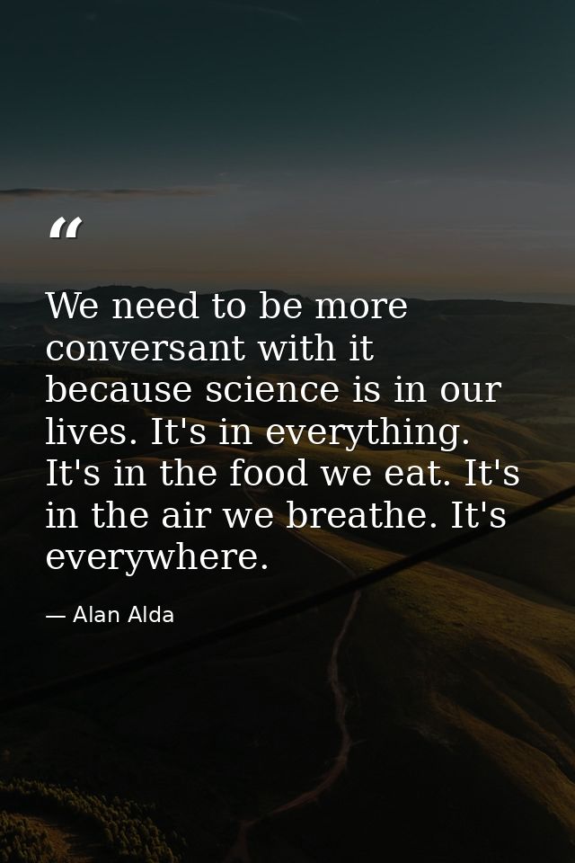 We need to be more conversant with it because science is in our lives. It's in everything. It's in the food we eat. It's — Alan Alda