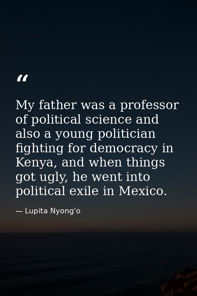 My father was a professor of political science and also a young politician fighting for democracy in Kenya, and when thi — Lupita Nyong'o