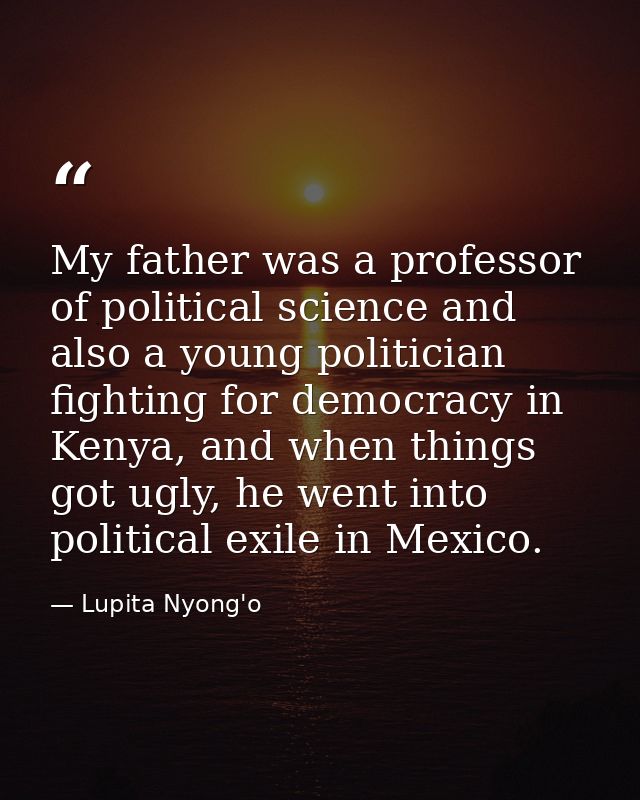 My father was a professor of political science and also a young politician fighting for democracy in Kenya, and when thi — Lupita Nyong'o