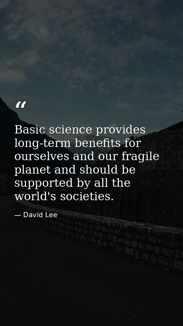 Basic science provides long-term benefits for ourselves and our fragile planet and should be supported by all the world' — David Lee