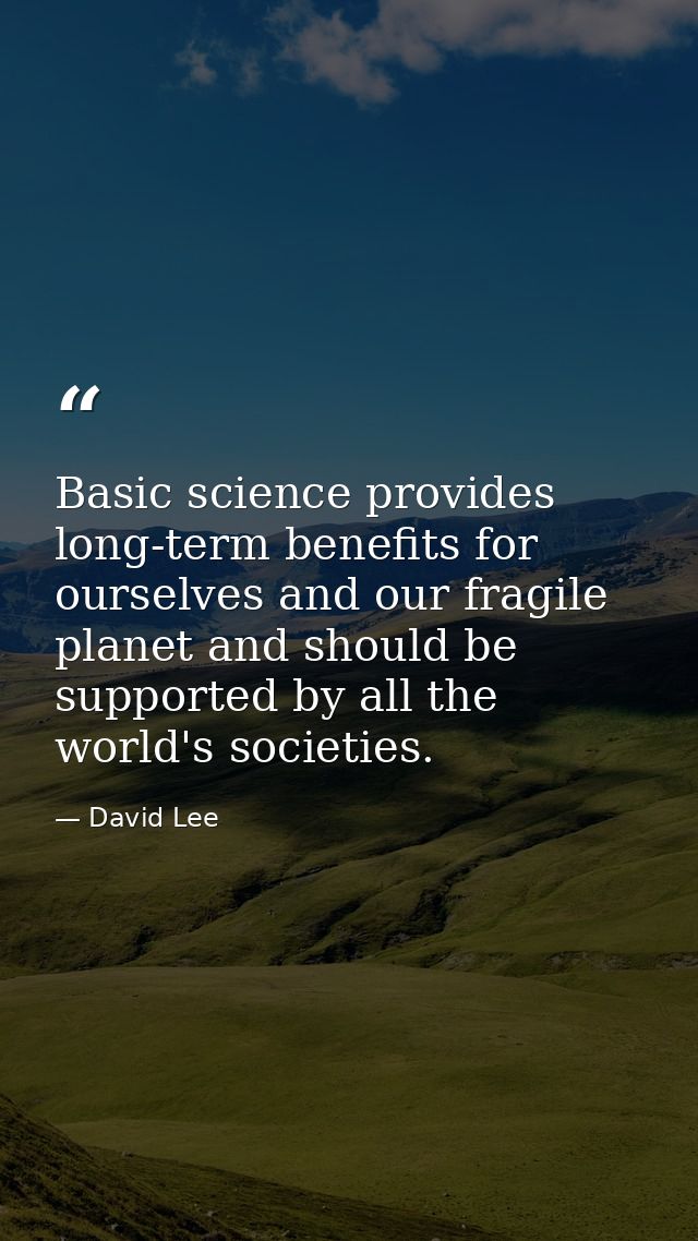 Basic science provides long-term benefits for ourselves and our fragile planet and should be supported by all the world' — David Lee
