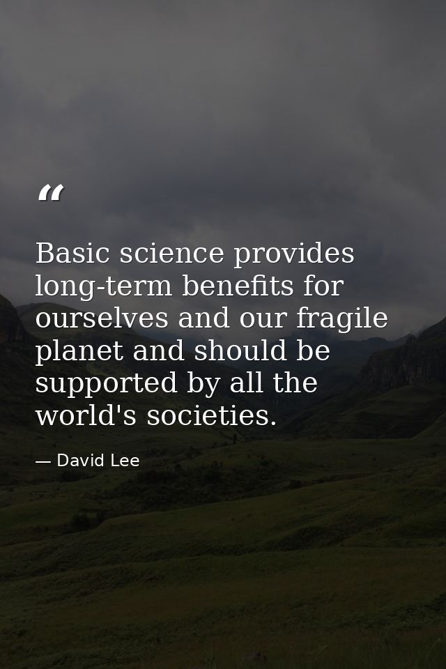 Basic science provides long-term benefits for ourselves and our fragile planet and should be supported by all the world' — David Lee