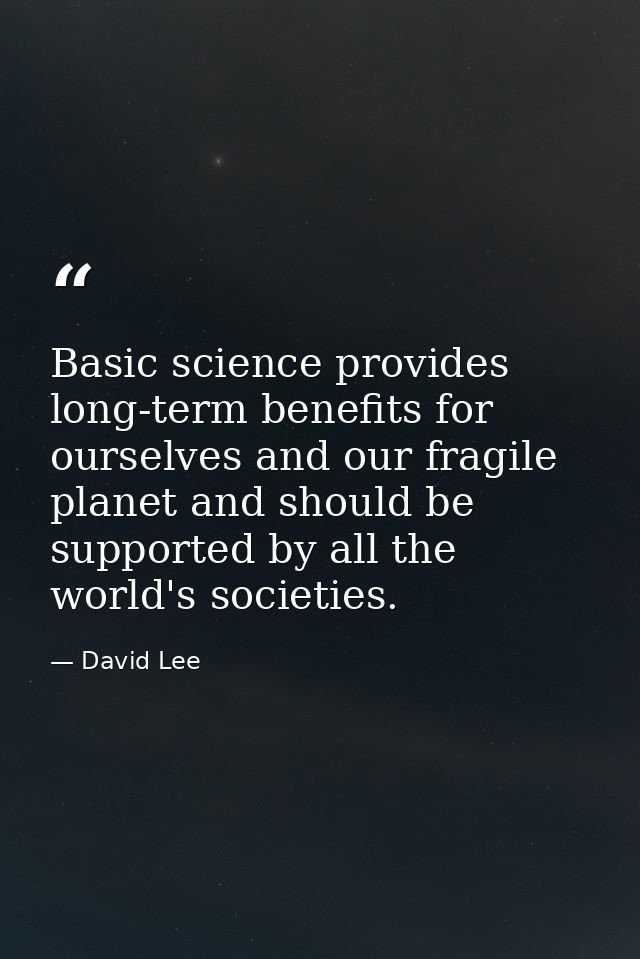Basic science provides long-term benefits for ourselves and our fragile planet and should be supported by all the world' — David Lee