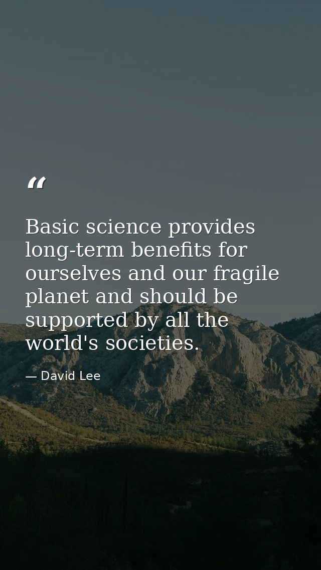 Basic science provides long-term benefits for ourselves and our fragile planet and should be supported by all the world' — David Lee