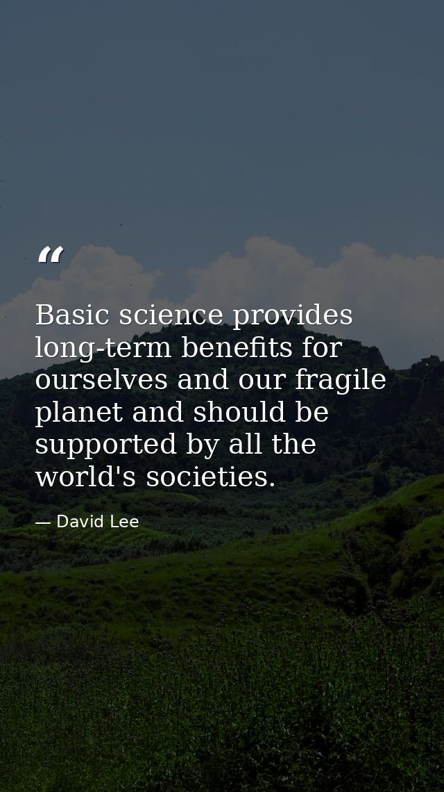 Basic science provides long-term benefits for ourselves and our fragile planet and should be supported by all the world' — David Lee