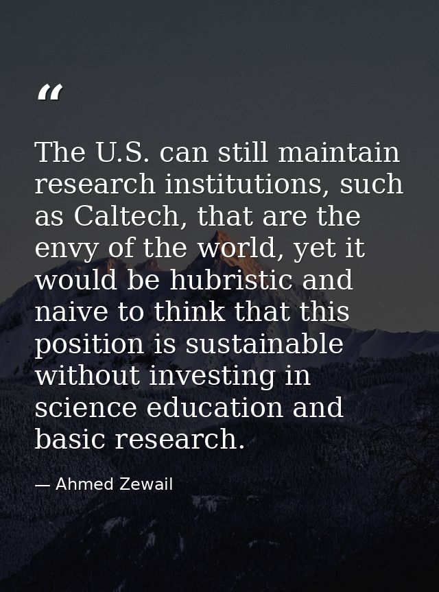 The U.S. can still maintain research institutions, such as Caltech, that are the envy of the world, yet it would be hubr — Ahmed Zewail