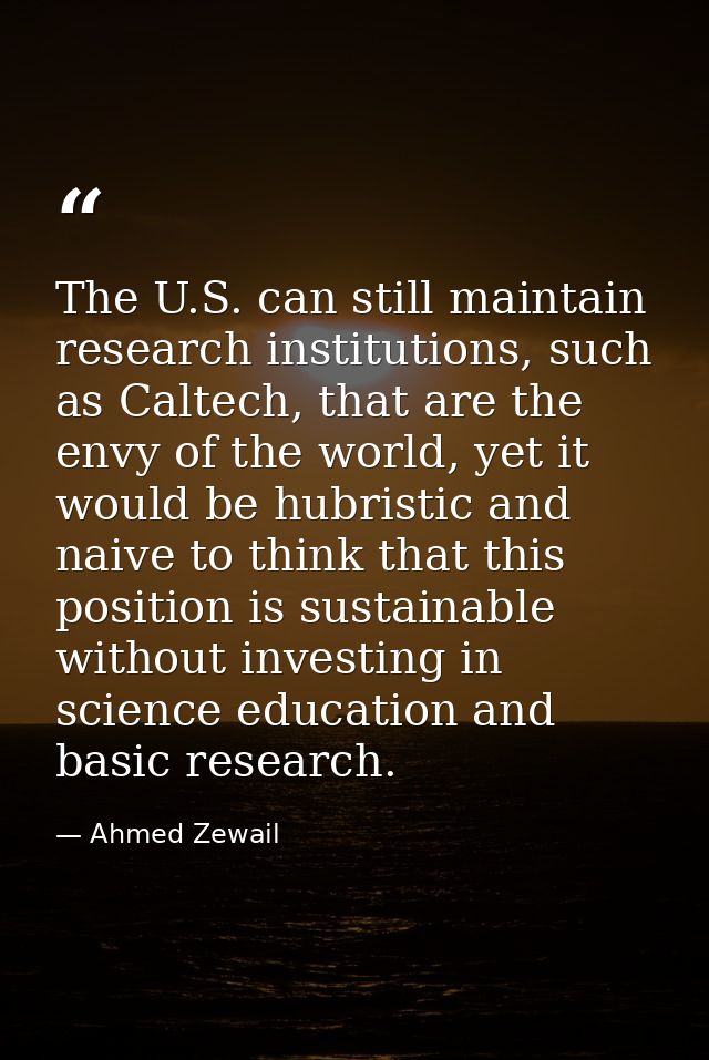 The U.S. can still maintain research institutions, such as Caltech, that are the envy of the world, yet it would be hubr — Ahmed Zewail
