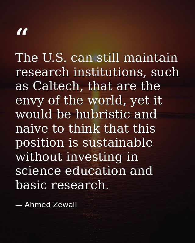 The U.S. can still maintain research institutions, such as Caltech, that are the envy of the world, yet it would be hubr — Ahmed Zewail