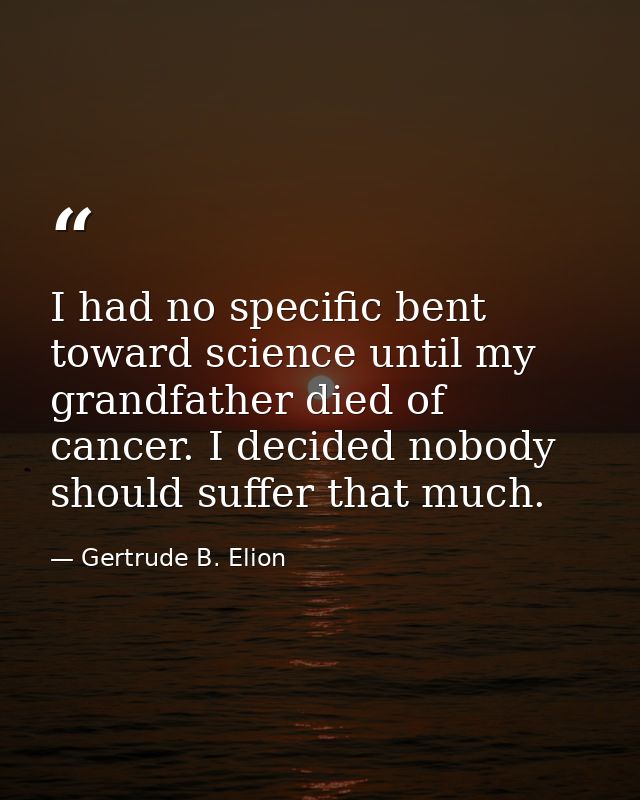 I had no specific bent toward science until my grandfather died of cancer. I decided nobody should suffer that much. — Gertrude B. Elion