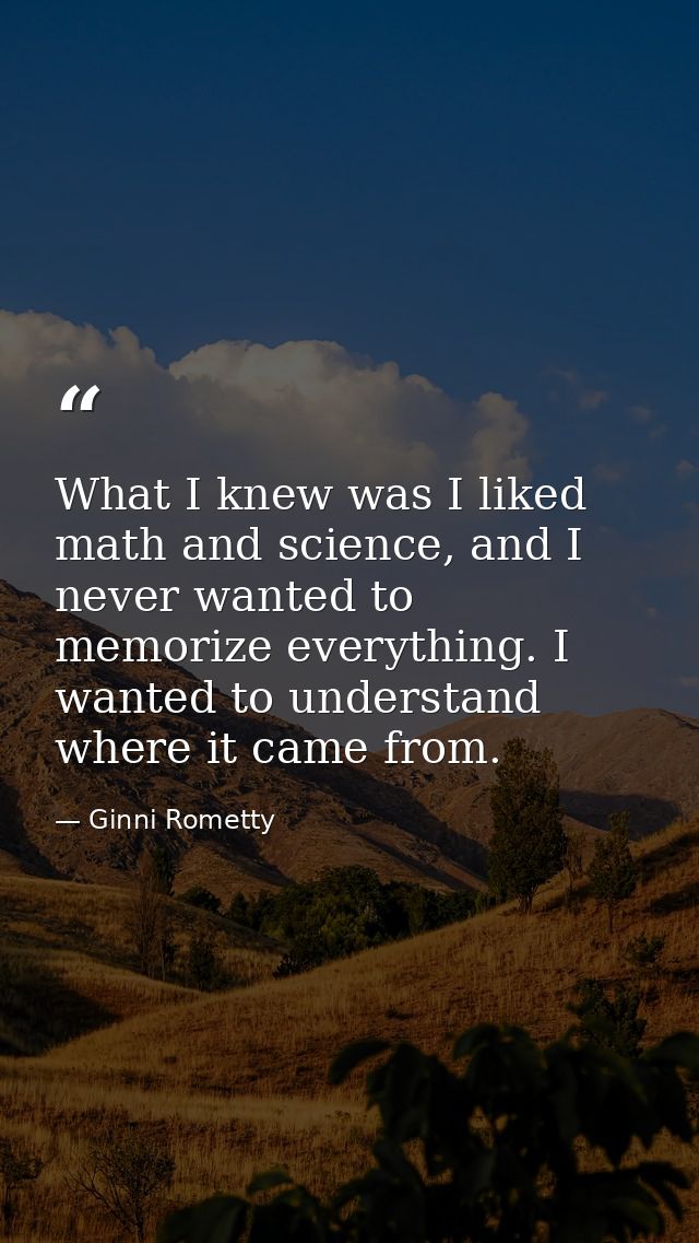 What I knew was I liked math and science, and I never wanted to memorize everything. I wanted to understand where it cam — Ginni Rometty