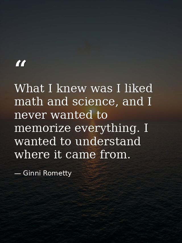 What I knew was I liked math and science, and I never wanted to memorize everything. I wanted to understand where it cam — Ginni Rometty