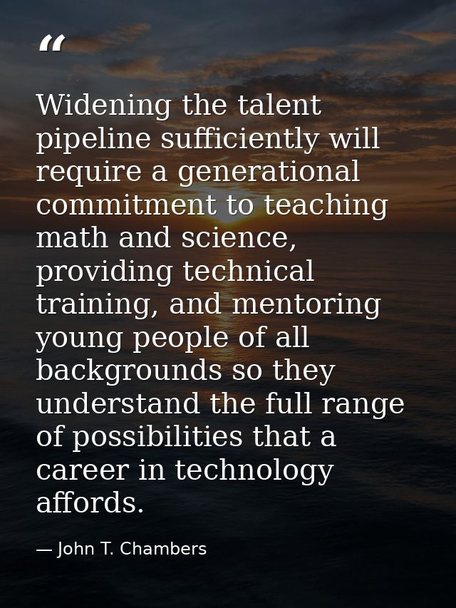 Widening the talent pipeline sufficiently will require a generational commitment to teaching math and science, providing — John T. Chambers