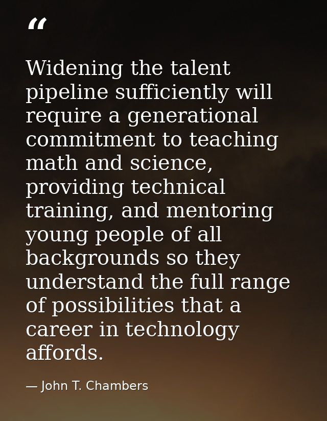 Widening the talent pipeline sufficiently will require a generational commitment to teaching math and science, providing — John T. Chambers