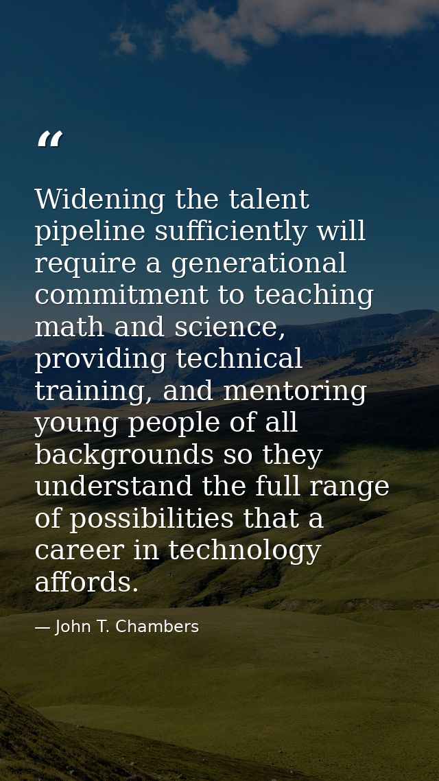 Widening the talent pipeline sufficiently will require a generational commitment to teaching math and science, providing — John T. Chambers