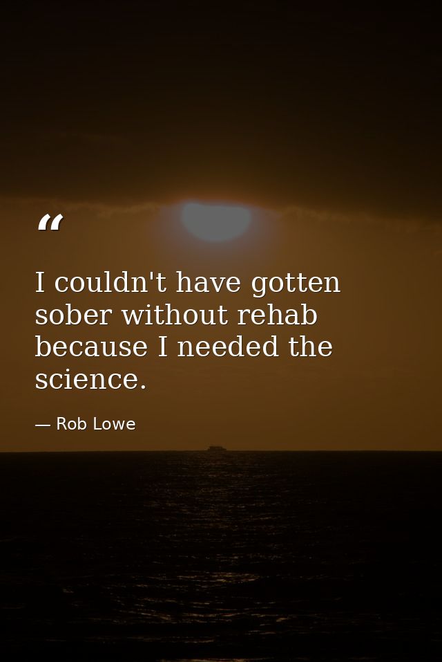 I couldn't have gotten sober without rehab because I needed the science. — Rob Lowe