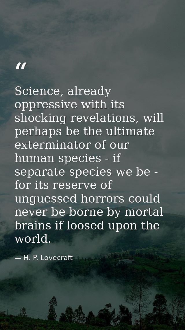 Science, already oppressive with its shocking revelations, will perhaps be the ultimate exterminator of our human specie — H. P. Lovecraft