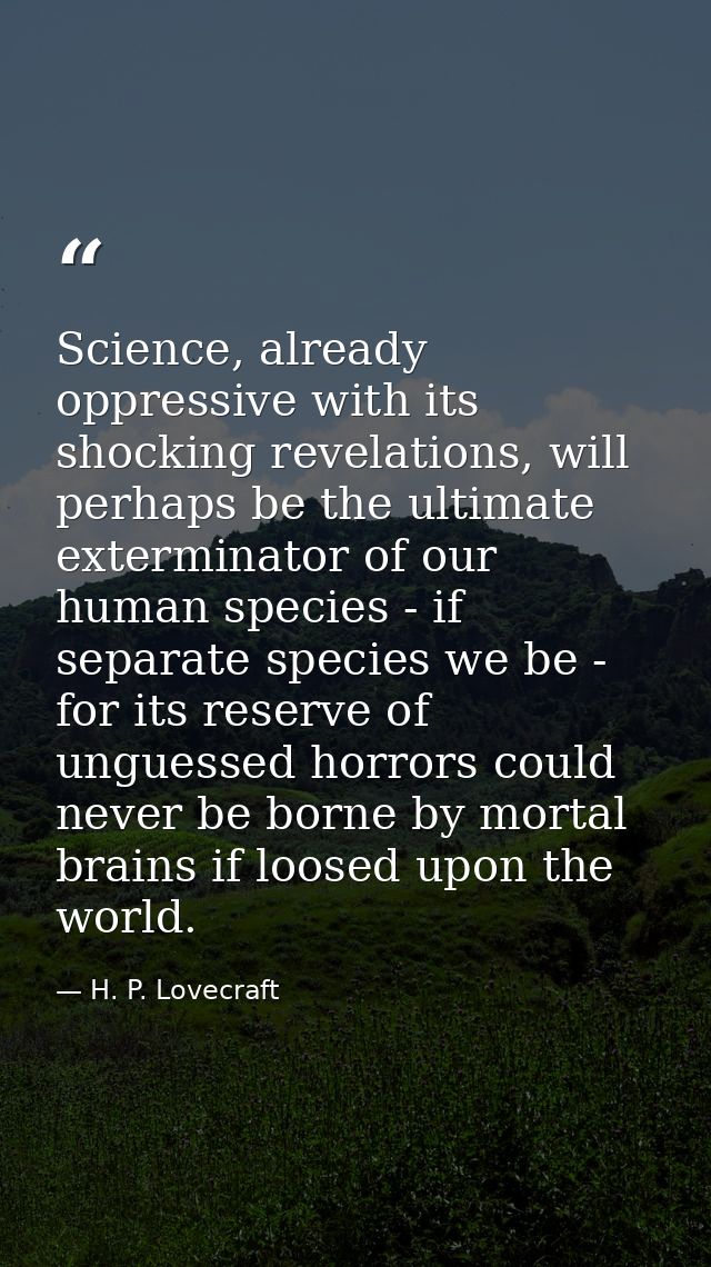 Science, already oppressive with its shocking revelations, will perhaps be the ultimate exterminator of our human specie — H. P. Lovecraft