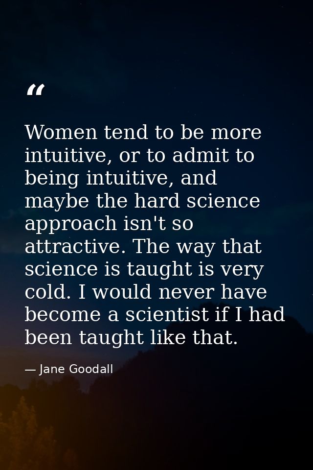 Women tend to be more intuitive, or to admit to being intuitive, and maybe the hard science approach isn't so attractive — Jane Goodall